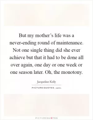 But my mother’s life was a never-ending round of maintenance. Not one single thing did she ever achieve but that it had to be done all over again, one day or one week or one season later. Oh, the monotony Picture Quote #1