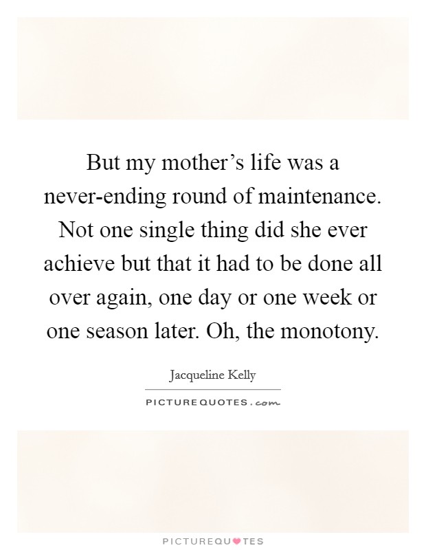 But my mother's life was a never-ending round of maintenance. Not one single thing did she ever achieve but that it had to be done all over again, one day or one week or one season later. Oh, the monotony Picture Quote #1