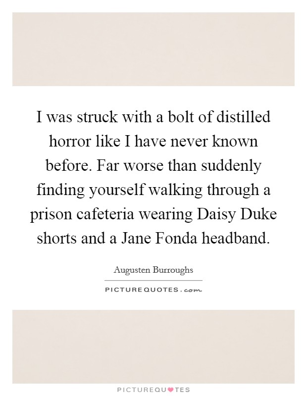 I was struck with a bolt of distilled horror like I have never known before. Far worse than suddenly finding yourself walking through a prison cafeteria wearing Daisy Duke shorts and a Jane Fonda headband Picture Quote #1