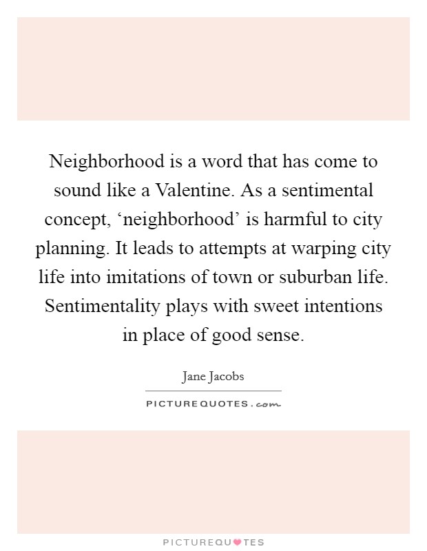 Neighborhood is a word that has come to sound like a Valentine. As a sentimental concept, ‘neighborhood’ is harmful to city planning. It leads to attempts at warping city life into imitations of town or suburban life. Sentimentality plays with sweet intentions in place of good sense Picture Quote #1