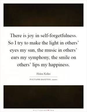 There is joy in self-forgetfulness. So I try to make the light in others’ eyes my sun, the music in others’ ears my symphony, the smile on others’ lips my happiness Picture Quote #1