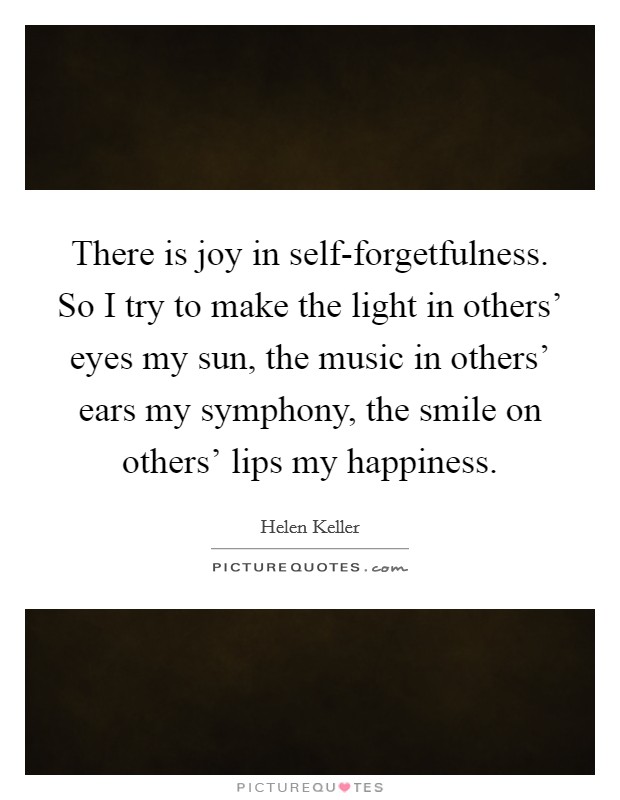 There is joy in self-forgetfulness. So I try to make the light in others' eyes my sun, the music in others' ears my symphony, the smile on others' lips my happiness Picture Quote #1