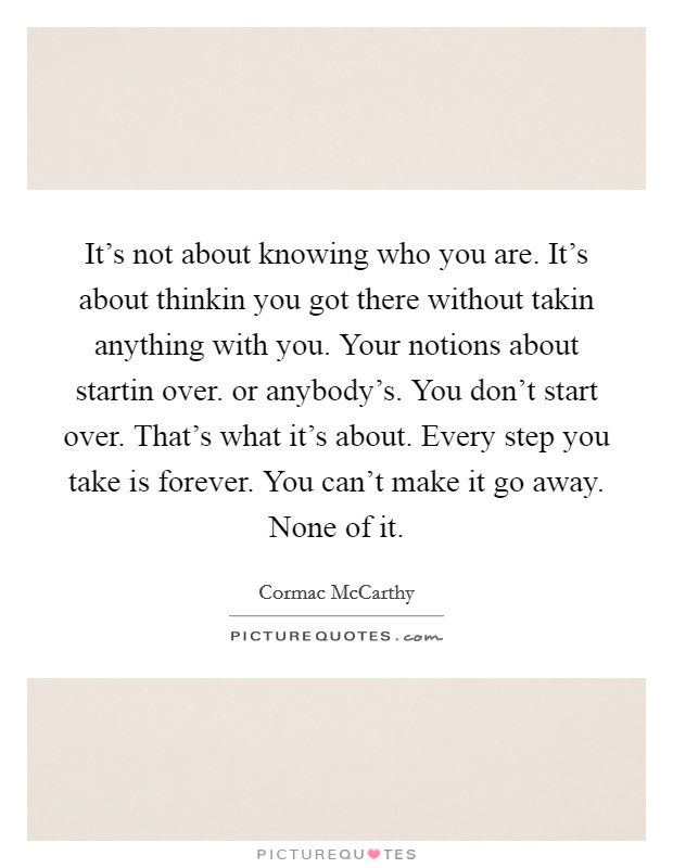 It's not about knowing who you are. It's about thinkin you got there without takin anything with you. Your notions about startin over. or anybody's. You don't start over. That's what it's about. Every step you take is forever. You can't make it go away. None of it Picture Quote #1