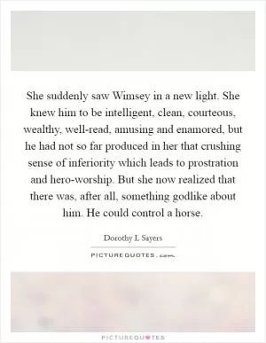 She suddenly saw Wimsey in a new light. She knew him to be intelligent, clean, courteous, wealthy, well-read, amusing and enamored, but he had not so far produced in her that crushing sense of inferiority which leads to prostration and hero-worship. But she now realized that there was, after all, something godlike about him. He could control a horse Picture Quote #1