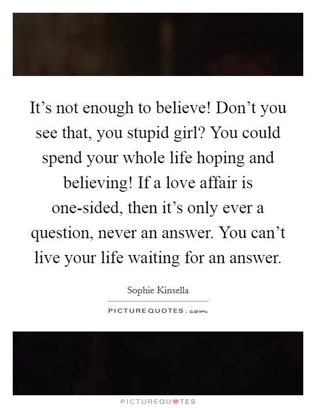 It's not enough to believe! Don't you see that, you stupid girl? You could spend your whole life hoping and believing! If a love affair is one-sided, then it's only ever a question, never an answer. You can't live your life waiting for an answer Picture Quote #1
