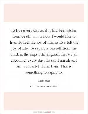 To live every day as if it had been stolen from death, that is how I would like to live. To feel the joy of life, as Eve felt the joy of life. To separate oneself from the burden, the angst, the anguish that we all encounter every day. To say I am alive, I am wonderful, I am. I am. That is something to aspire to Picture Quote #1