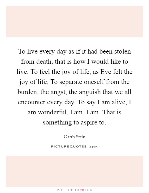 To live every day as if it had been stolen from death, that is how I would like to live. To feel the joy of life, as Eve felt the joy of life. To separate oneself from the burden, the angst, the anguish that we all encounter every day. To say I am alive, I am wonderful, I am. I am. That is something to aspire to Picture Quote #1