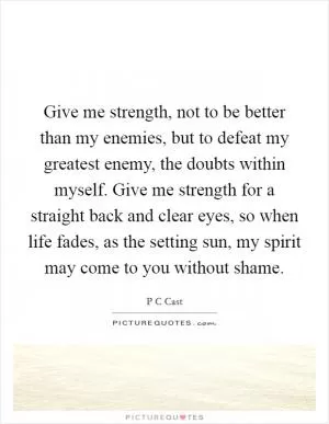 Give me strength, not to be better than my enemies, but to defeat my greatest enemy, the doubts within myself. Give me strength for a straight back and clear eyes, so when life fades, as the setting sun, my spirit may come to you without shame Picture Quote #1