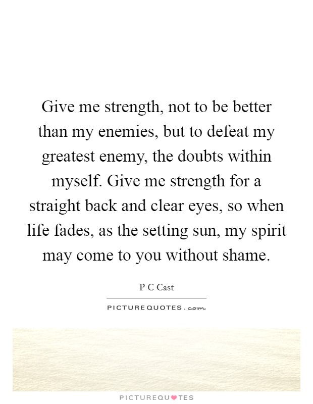 Give me strength, not to be better than my enemies, but to defeat my greatest enemy, the doubts within myself. Give me strength for a straight back and clear eyes, so when life fades, as the setting sun, my spirit may come to you without shame Picture Quote #1