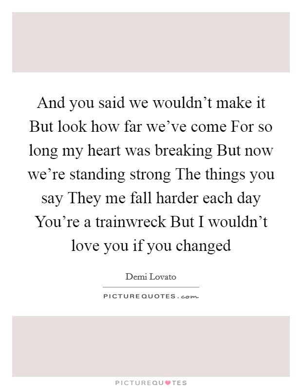 And you said we wouldn't make it But look how far we've come For so long my heart was breaking But now we're standing strong The things you say They me fall harder each day You're a trainwreck But I wouldn't love you if you changed Picture Quote #1