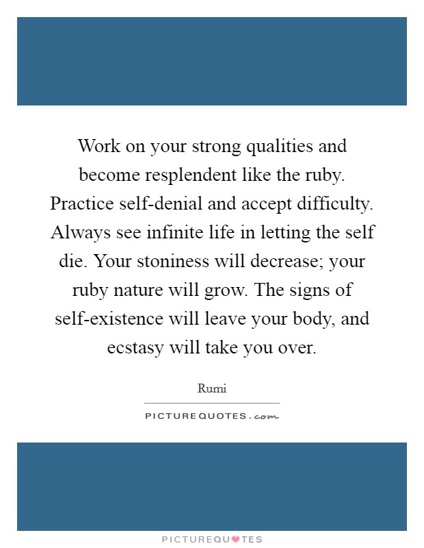 Work on your strong qualities and become resplendent like the ruby. Practice self-denial and accept difficulty. Always see infinite life in letting the self die. Your stoniness will decrease; your ruby nature will grow. The signs of self-existence will leave your body, and ecstasy will take you over Picture Quote #1
