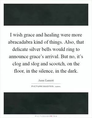 I wish grace and healing were more abracadabra kind of things. Also, that delicate silver bells would ring to announce grace’s arrival. But no, it’s clog and slog and scootch, on the floor, in the silence, in the dark Picture Quote #1
