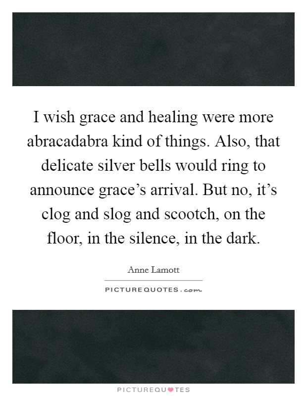 I wish grace and healing were more abracadabra kind of things. Also, that delicate silver bells would ring to announce grace's arrival. But no, it's clog and slog and scootch, on the floor, in the silence, in the dark Picture Quote #1
