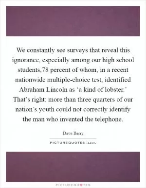 We constantly see surveys that reveal this ignorance, especially among our high school students,78 percent of whom, in a recent nationwide multiple-choice test, identified Abraham Lincoln as ‘a kind of lobster.’ That’s right: more than three quarters of our nation’s youth could not correctly identify the man who invented the telephone Picture Quote #1