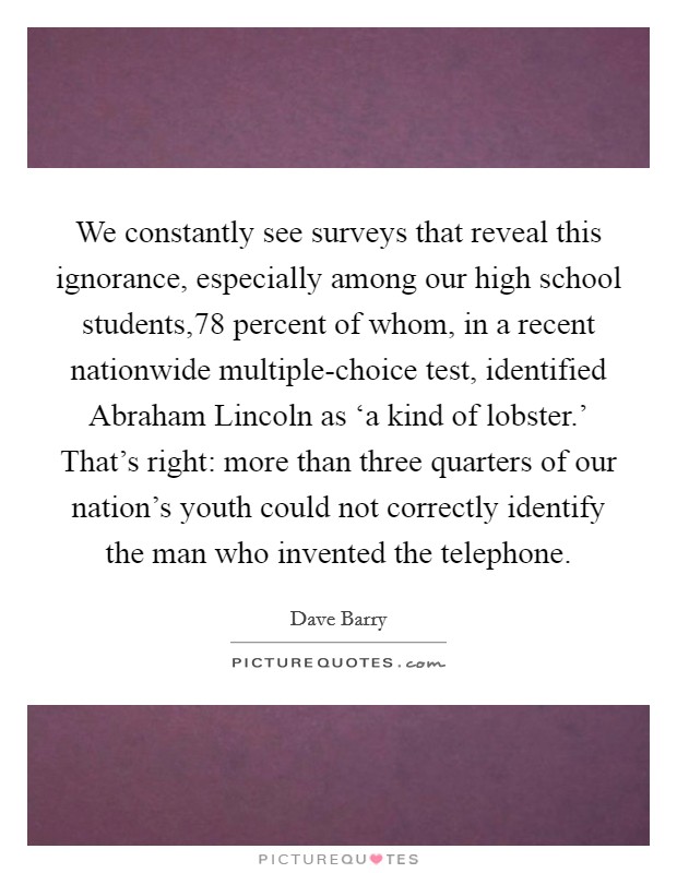 We constantly see surveys that reveal this ignorance, especially among our high school students,78 percent of whom, in a recent nationwide multiple-choice test, identified Abraham Lincoln as ‘a kind of lobster.' That's right: more than three quarters of our nation's youth could not correctly identify the man who invented the telephone Picture Quote #1