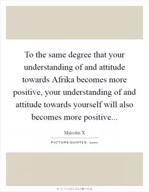 To the same degree that your understanding of and attitude towards Afrika becomes more positive, your understanding of and attitude towards yourself will also becomes more positive Picture Quote #1