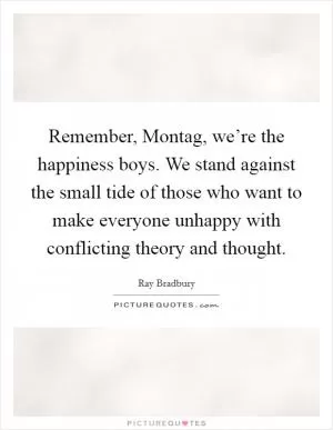Remember, Montag, we’re the happiness boys. We stand against the small tide of those who want to make everyone unhappy with conflicting theory and thought Picture Quote #1