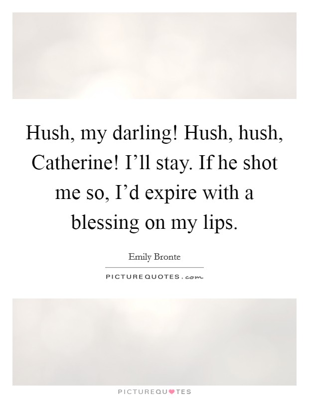 Hush, my darling! Hush, hush, Catherine! I’ll stay. If he shot me so, I’d expire with a blessing on my lips Picture Quote #1