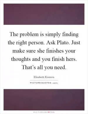 The problem is simply finding the right person. Ask Plato. Just make sure she finishes your thoughts and you finish hers. That’s all you need Picture Quote #1