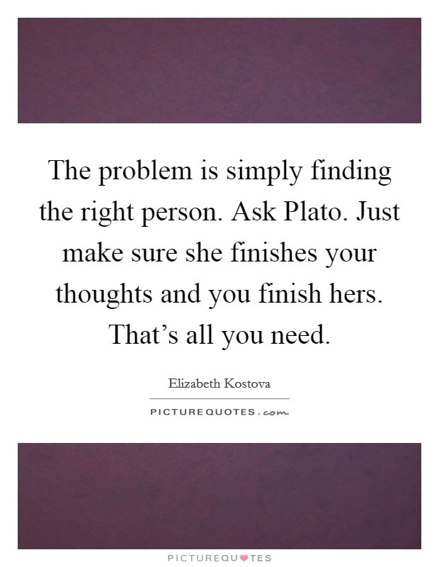 The problem is simply finding the right person. Ask Plato. Just make sure she finishes your thoughts and you finish hers. That's all you need Picture Quote #1