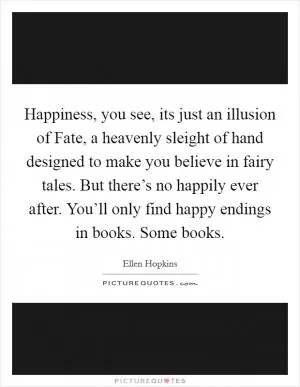 Happiness, you see, its just an illusion of Fate, a heavenly sleight of hand designed to make you believe in fairy tales. But there’s no happily ever after. You’ll only find happy endings in books. Some books Picture Quote #1