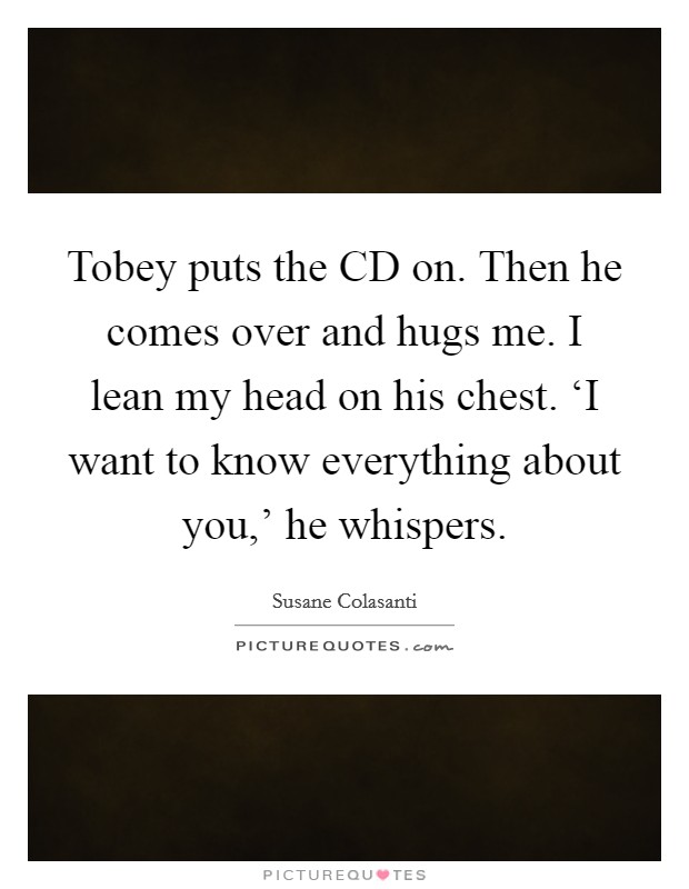 Tobey puts the CD on. Then he comes over and hugs me. I lean my head on his chest. ‘I want to know everything about you,' he whispers Picture Quote #1