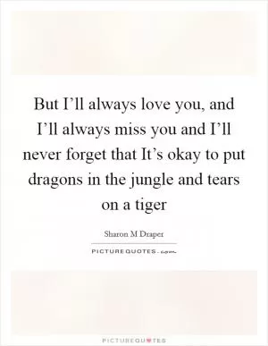 But I’ll always love you, and I’ll always miss you and I’ll never forget that It’s okay to put dragons in the jungle and tears on a tiger Picture Quote #1