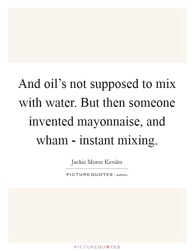 And oil's not supposed to mix with water. But then someone invented mayonnaise, and wham - instant mixing Picture Quote #1