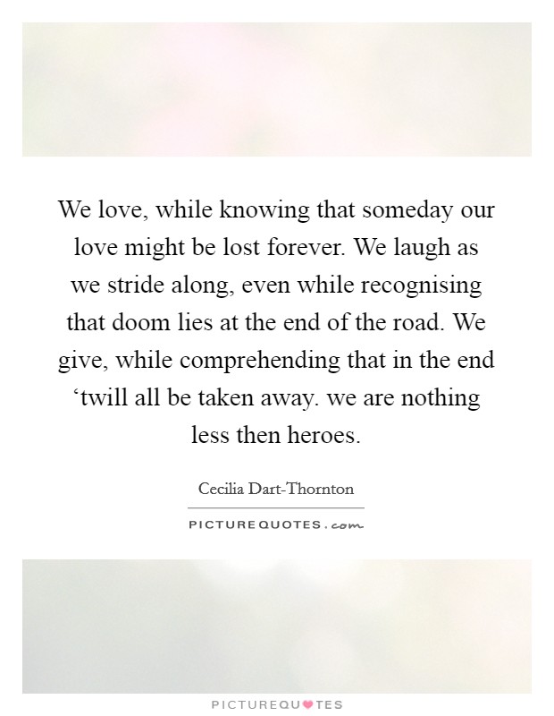 We love, while knowing that someday our love might be lost forever. We laugh as we stride along, even while recognising that doom lies at the end of the road. We give, while comprehending that in the end ‘twill all be taken away. we are nothing less then heroes Picture Quote #1
