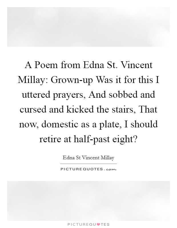 A Poem from Edna St. Vincent Millay: Grown-up Was it for this I uttered prayers, And sobbed and cursed and kicked the stairs, That now, domestic as a plate, I should retire at half-past eight? Picture Quote #1
