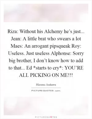 Riza: Without his Alchemy he’s just... Jean: A little brat who swears a lot Maes: An arrogant pipsqueak Roy: Useless. Just useless Alphonse: Sorry big brother, I don’t know how to add to that... Ed *starts to cry*: YOU’RE ALL PICKING ON ME!!! Picture Quote #1