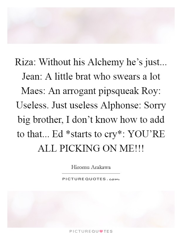 Riza: Without his Alchemy he's just... Jean: A little brat who swears a lot Maes: An arrogant pipsqueak Roy: Useless. Just useless Alphonse: Sorry big brother, I don't know how to add to that... Ed *starts to cry*: YOU'RE ALL PICKING ON ME!!! Picture Quote #1