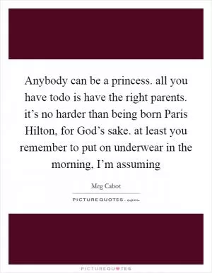 Anybody can be a princess. all you have todo is have the right parents. it’s no harder than being born Paris Hilton, for God’s sake. at least you remember to put on underwear in the morning, I’m assuming Picture Quote #1