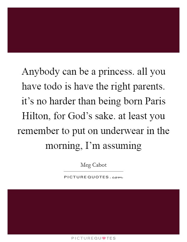 Anybody can be a princess. all you have todo is have the right parents. it's no harder than being born Paris Hilton, for God's sake. at least you remember to put on underwear in the morning, I'm assuming Picture Quote #1