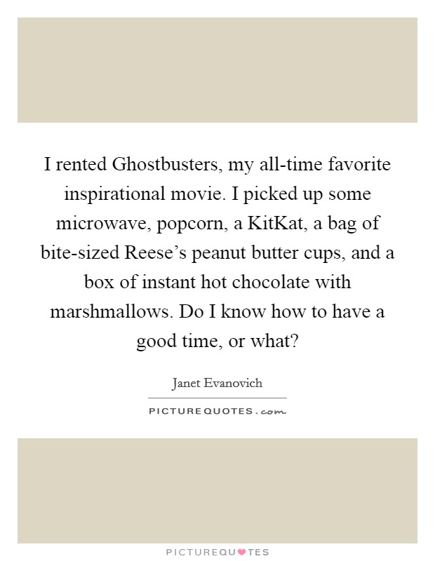 I rented Ghostbusters, my all-time favorite inspirational movie. I picked up some microwave, popcorn, a KitKat, a bag of bite-sized Reese's peanut butter cups, and a box of instant hot chocolate with marshmallows. Do I know how to have a good time, or what? Picture Quote #1