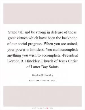Stand tall and be strong in defense of those great virtues which have been the backbone of our social progress. When you are united, your power is limitless. You can accomplish anything you wish to accomplish. -President Gordon B. Hinckley, Church of Jesus Christ of Latter Day Saints Picture Quote #1