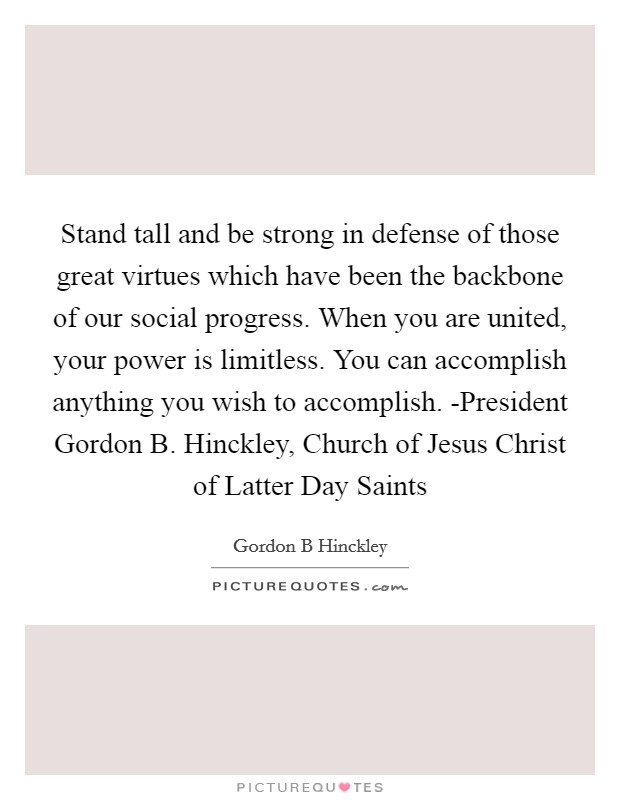 Stand tall and be strong in defense of those great virtues which have been the backbone of our social progress. When you are united, your power is limitless. You can accomplish anything you wish to accomplish. -President Gordon B. Hinckley, Church of Jesus Christ of Latter Day Saints Picture Quote #1
