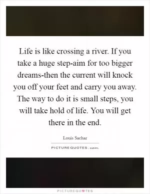Life is like crossing a river. If you take a huge step-aim for too bigger dreams-then the current will knock you off your feet and carry you away. The way to do it is small steps, you will take hold of life. You will get there in the end Picture Quote #1