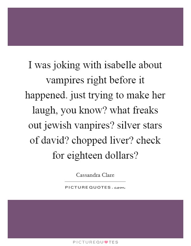 I was joking with isabelle about vampires right before it happened. just trying to make her laugh, you know? what freaks out jewish vanpires? silver stars of david? chopped liver? check for eighteen dollars? Picture Quote #1