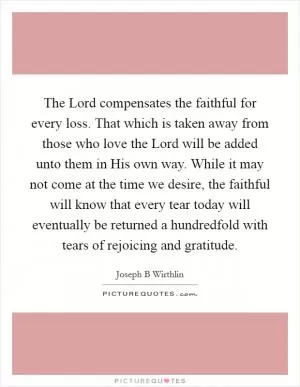 The Lord compensates the faithful for every loss. That which is taken away from those who love the Lord will be added unto them in His own way. While it may not come at the time we desire, the faithful will know that every tear today will eventually be returned a hundredfold with tears of rejoicing and gratitude Picture Quote #1