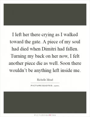 I left her there crying as I walked toward the gate. A piece of my soul had died when Dimitri had fallen. Turning my back on her now, I felt another piece die as well. Soon there wouldn’t be anything left inside me Picture Quote #1