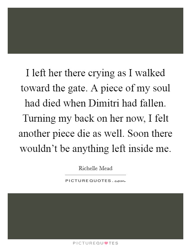 I left her there crying as I walked toward the gate. A piece of my soul had died when Dimitri had fallen. Turning my back on her now, I felt another piece die as well. Soon there wouldn't be anything left inside me Picture Quote #1