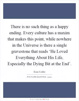 There is no such thing as a happy ending. Every culture has a maxim that makes this point, while nowhere in the Universe is there a single gravestone that reads ‘He Loved Everything About His Life, Especially the Dying Bit at the End’ Picture Quote #1