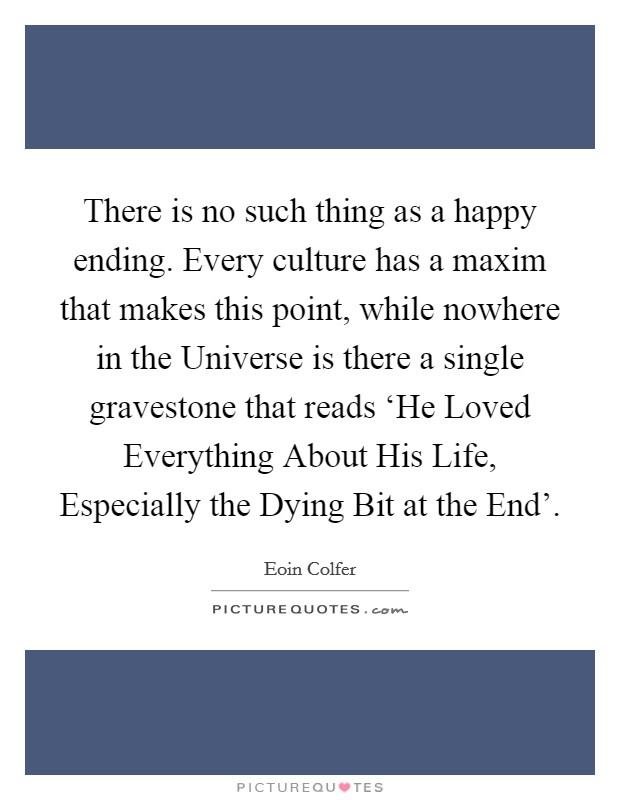 There is no such thing as a happy ending. Every culture has a maxim that makes this point, while nowhere in the Universe is there a single gravestone that reads ‘He Loved Everything About His Life, Especially the Dying Bit at the End' Picture Quote #1