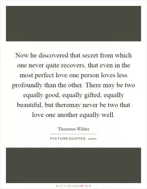 Now he discovered that secret from which one never quite recovers, that even in the most perfect love one person loves less profoundly than the other. There may be two equally good, equally gifted, equally beautiful, but theremay never be two that love one another equally well Picture Quote #1