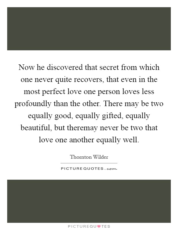 Now he discovered that secret from which one never quite recovers, that even in the most perfect love one person loves less profoundly than the other. There may be two equally good, equally gifted, equally beautiful, but theremay never be two that love one another equally well Picture Quote #1