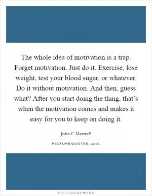The whole idea of motivation is a trap. Forget motivation. Just do it. Exercise, lose weight, test your blood sugar, or whatever. Do it without motivation. And then, guess what? After you start doing the thing, that’s when the motivation comes and makes it easy for you to keep on doing it Picture Quote #1