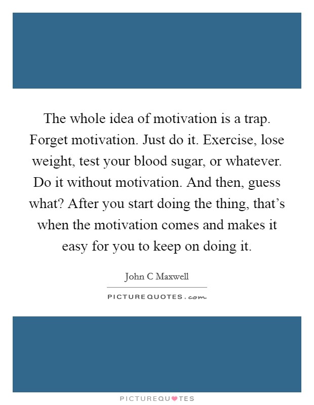 The whole idea of motivation is a trap. Forget motivation. Just do it. Exercise, lose weight, test your blood sugar, or whatever. Do it without motivation. And then, guess what? After you start doing the thing, that's when the motivation comes and makes it easy for you to keep on doing it Picture Quote #1