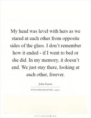 My head was level with hers as we stared at each other from opposite sides of the glass. I don’t remember how it ended - if I went to bed or she did. In my memory, it doesn’t end. We just stay there, looking at each other, forever Picture Quote #1
