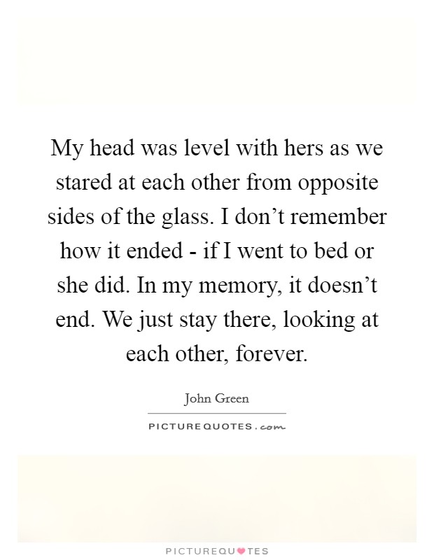 My head was level with hers as we stared at each other from opposite sides of the glass. I don't remember how it ended - if I went to bed or she did. In my memory, it doesn't end. We just stay there, looking at each other, forever Picture Quote #1